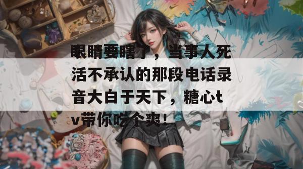眼睛要瞎了，当事人死活不承认的那段电话录音大白于天下，糖心tv带你吃个爽！
