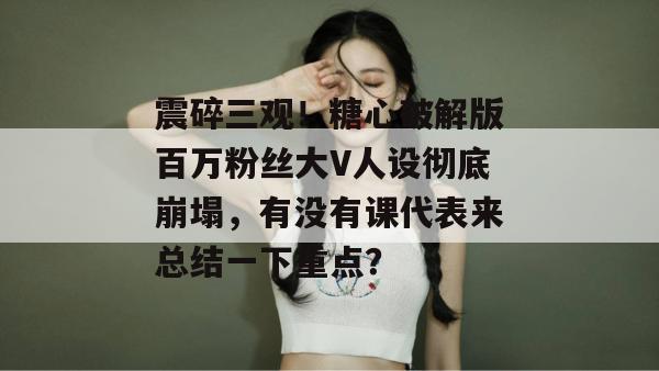 震碎三观！糖心破解版百万粉丝大V人设彻底崩塌，有没有课代表来总结一下重点？