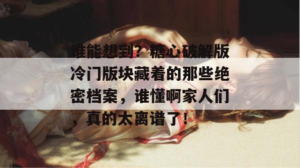 谁能想到？糖心破解版冷门版块藏着的那些绝密档案，谁懂啊家人们，真的太离谱了！