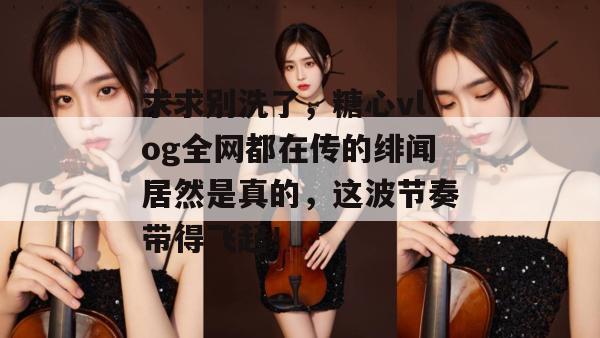求求别洗了，糖心vlog全网都在传的绯闻居然是真的，这波节奏带得飞起！