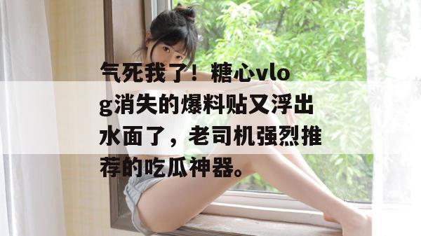 气死我了！糖心vlog消失的爆料贴又浮出水面了，老司机强烈推荐的吃瓜神器。