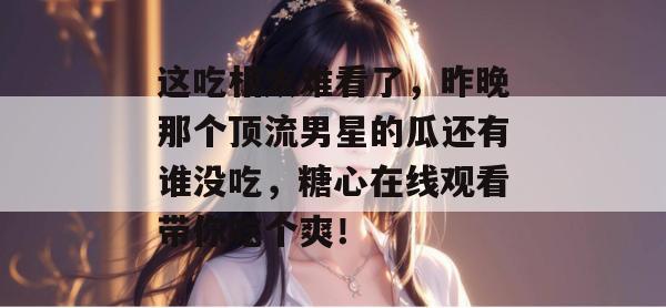 这吃相太难看了，昨晚那个顶流男星的瓜还有谁没吃，糖心在线观看带你吃个爽！